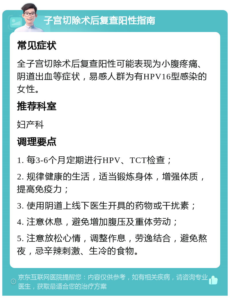 子宫切除术后复查阳性指南 常见症状 全子宫切除术后复查阳性可能表现为小腹疼痛、阴道出血等症状，易感人群为有HPV16型感染的女性。 推荐科室 妇产科 调理要点 1. 每3-6个月定期进行HPV、TCT检查； 2. 规律健康的生活，适当锻炼身体，增强体质，提高免疫力； 3. 使用阴道上线下医生开具的药物或干扰素； 4. 注意休息，避免增加腹压及重体劳动； 5. 注意放松心情，调整作息，劳逸结合，避免熬夜，忌辛辣刺激、生冷的食物。