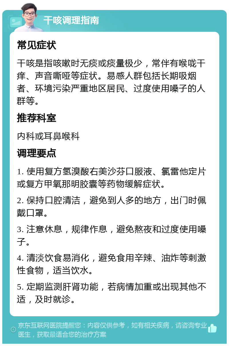 干咳调理指南 常见症状 干咳是指咳嗽时无痰或痰量极少，常伴有喉咙干痒、声音嘶哑等症状。易感人群包括长期吸烟者、环境污染严重地区居民、过度使用嗓子的人群等。 推荐科室 内科或耳鼻喉科 调理要点 1. 使用复方氢溴酸右美沙芬口服液、氯雷他定片或复方甲氧那明胶囊等药物缓解症状。 2. 保持口腔清洁，避免到人多的地方，出门时佩戴口罩。 3. 注意休息，规律作息，避免熬夜和过度使用嗓子。 4. 清淡饮食易消化，避免食用辛辣、油炸等刺激性食物，适当饮水。 5. 定期监测肝肾功能，若病情加重或出现其他不适，及时就诊。