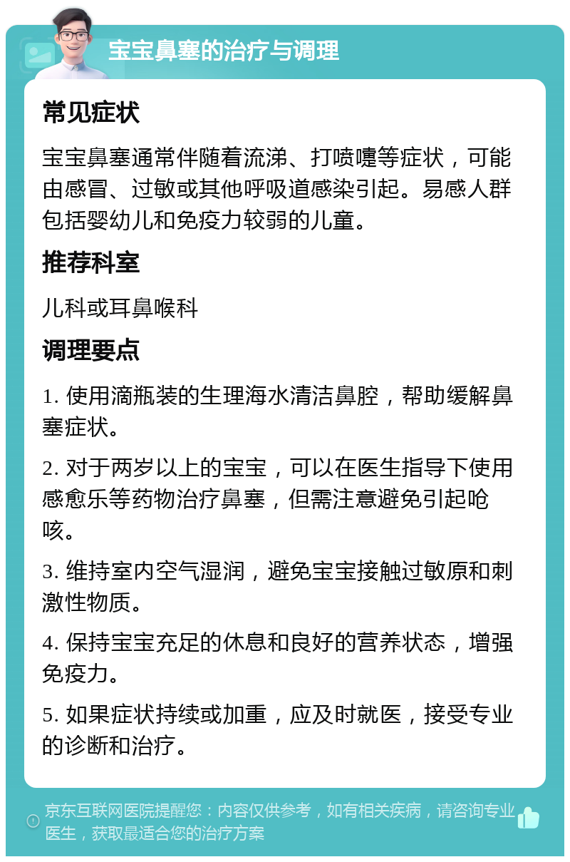 宝宝鼻塞的治疗与调理 常见症状 宝宝鼻塞通常伴随着流涕、打喷嚏等症状，可能由感冒、过敏或其他呼吸道感染引起。易感人群包括婴幼儿和免疫力较弱的儿童。 推荐科室 儿科或耳鼻喉科 调理要点 1. 使用滴瓶装的生理海水清洁鼻腔，帮助缓解鼻塞症状。 2. 对于两岁以上的宝宝，可以在医生指导下使用感愈乐等药物治疗鼻塞，但需注意避免引起呛咳。 3. 维持室内空气湿润，避免宝宝接触过敏原和刺激性物质。 4. 保持宝宝充足的休息和良好的营养状态，增强免疫力。 5. 如果症状持续或加重，应及时就医，接受专业的诊断和治疗。