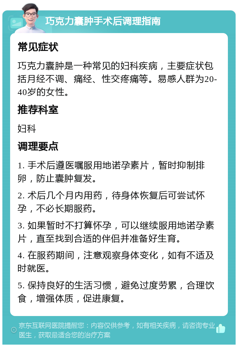 巧克力囊肿手术后调理指南 常见症状 巧克力囊肿是一种常见的妇科疾病，主要症状包括月经不调、痛经、性交疼痛等。易感人群为20-40岁的女性。 推荐科室 妇科 调理要点 1. 手术后遵医嘱服用地诺孕素片，暂时抑制排卵，防止囊肿复发。 2. 术后几个月内用药，待身体恢复后可尝试怀孕，不必长期服药。 3. 如果暂时不打算怀孕，可以继续服用地诺孕素片，直至找到合适的伴侣并准备好生育。 4. 在服药期间，注意观察身体变化，如有不适及时就医。 5. 保持良好的生活习惯，避免过度劳累，合理饮食，增强体质，促进康复。