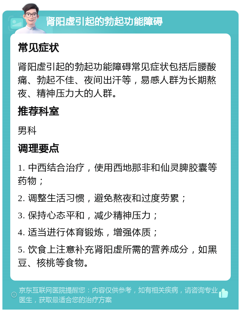 肾阳虚引起的勃起功能障碍 常见症状 肾阳虚引起的勃起功能障碍常见症状包括后腰酸痛、勃起不佳、夜间出汗等，易感人群为长期熬夜、精神压力大的人群。 推荐科室 男科 调理要点 1. 中西结合治疗，使用西地那非和仙灵脾胶囊等药物； 2. 调整生活习惯，避免熬夜和过度劳累； 3. 保持心态平和，减少精神压力； 4. 适当进行体育锻炼，增强体质； 5. 饮食上注意补充肾阳虚所需的营养成分，如黑豆、核桃等食物。