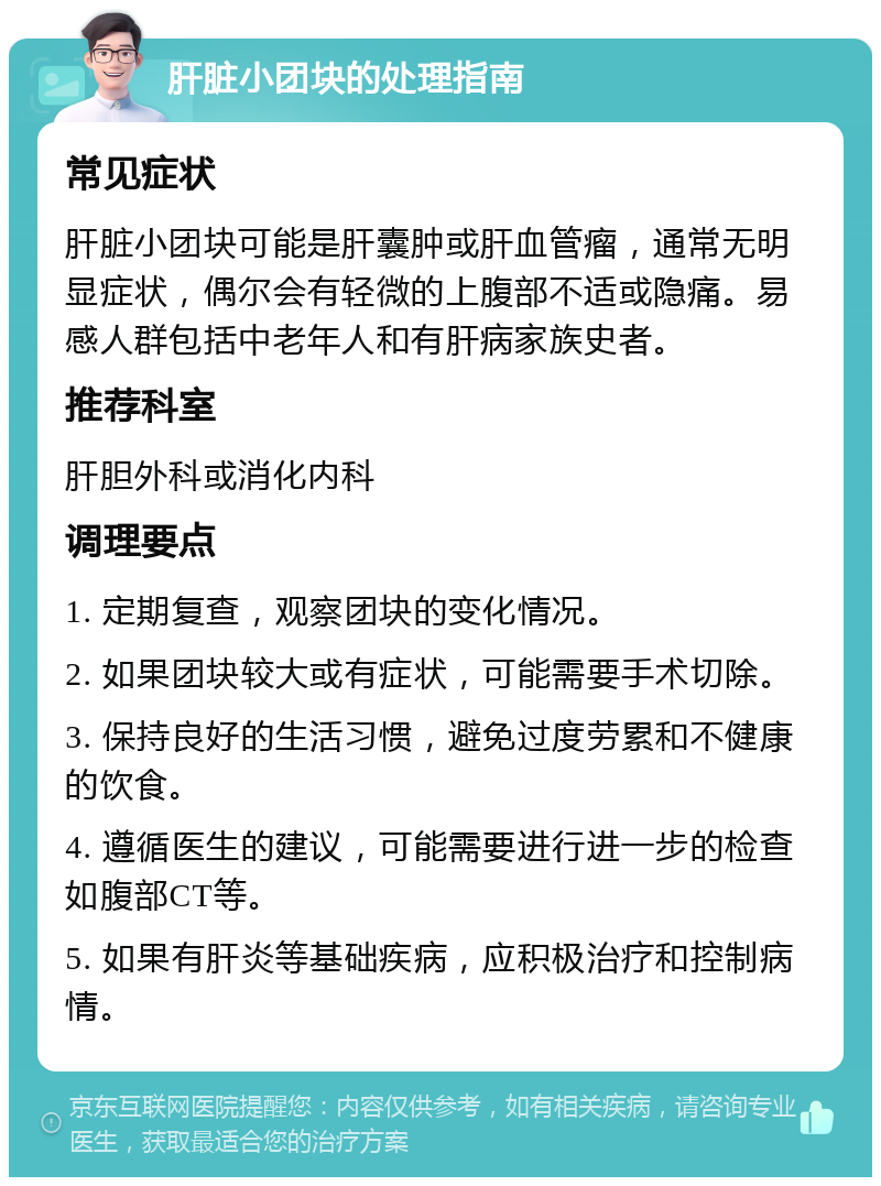 肝脏小团块的处理指南 常见症状 肝脏小团块可能是肝囊肿或肝血管瘤，通常无明显症状，偶尔会有轻微的上腹部不适或隐痛。易感人群包括中老年人和有肝病家族史者。 推荐科室 肝胆外科或消化内科 调理要点 1. 定期复查，观察团块的变化情况。 2. 如果团块较大或有症状，可能需要手术切除。 3. 保持良好的生活习惯，避免过度劳累和不健康的饮食。 4. 遵循医生的建议，可能需要进行进一步的检查如腹部CT等。 5. 如果有肝炎等基础疾病，应积极治疗和控制病情。