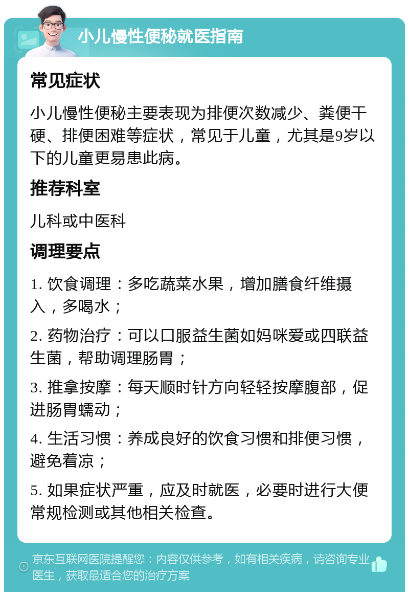 小儿慢性便秘就医指南 常见症状 小儿慢性便秘主要表现为排便次数减少、粪便干硬、排便困难等症状，常见于儿童，尤其是9岁以下的儿童更易患此病。 推荐科室 儿科或中医科 调理要点 1. 饮食调理：多吃蔬菜水果，增加膳食纤维摄入，多喝水； 2. 药物治疗：可以口服益生菌如妈咪爱或四联益生菌，帮助调理肠胃； 3. 推拿按摩：每天顺时针方向轻轻按摩腹部，促进肠胃蠕动； 4. 生活习惯：养成良好的饮食习惯和排便习惯，避免着凉； 5. 如果症状严重，应及时就医，必要时进行大便常规检测或其他相关检查。