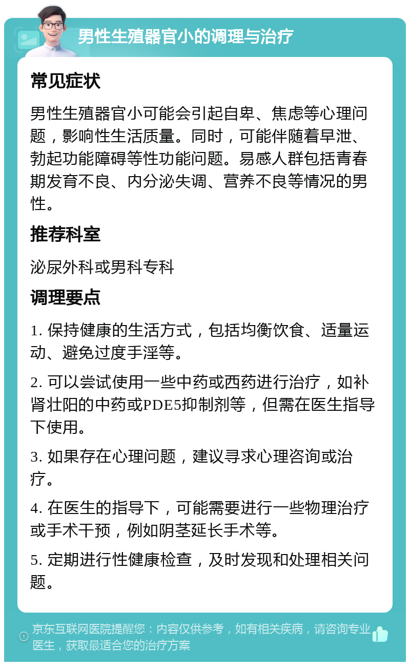 男性生殖器官小的调理与治疗 常见症状 男性生殖器官小可能会引起自卑、焦虑等心理问题，影响性生活质量。同时，可能伴随着早泄、勃起功能障碍等性功能问题。易感人群包括青春期发育不良、内分泌失调、营养不良等情况的男性。 推荐科室 泌尿外科或男科专科 调理要点 1. 保持健康的生活方式，包括均衡饮食、适量运动、避免过度手淫等。 2. 可以尝试使用一些中药或西药进行治疗，如补肾壮阳的中药或PDE5抑制剂等，但需在医生指导下使用。 3. 如果存在心理问题，建议寻求心理咨询或治疗。 4. 在医生的指导下，可能需要进行一些物理治疗或手术干预，例如阴茎延长手术等。 5. 定期进行性健康检查，及时发现和处理相关问题。