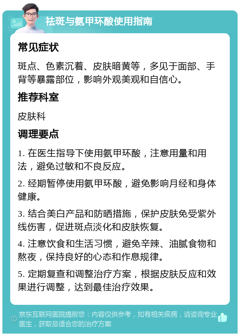 祛斑与氨甲环酸使用指南 常见症状 斑点、色素沉着、皮肤暗黄等，多见于面部、手背等暴露部位，影响外观美观和自信心。 推荐科室 皮肤科 调理要点 1. 在医生指导下使用氨甲环酸，注意用量和用法，避免过敏和不良反应。 2. 经期暂停使用氨甲环酸，避免影响月经和身体健康。 3. 结合美白产品和防晒措施，保护皮肤免受紫外线伤害，促进斑点淡化和皮肤恢复。 4. 注意饮食和生活习惯，避免辛辣、油腻食物和熬夜，保持良好的心态和作息规律。 5. 定期复查和调整治疗方案，根据皮肤反应和效果进行调整，达到最佳治疗效果。