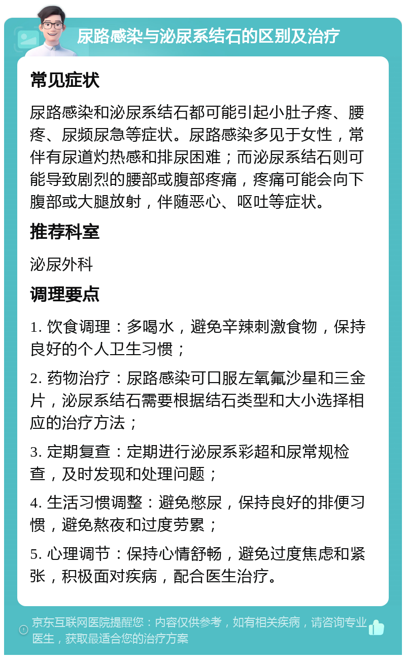 尿路感染与泌尿系结石的区别及治疗 常见症状 尿路感染和泌尿系结石都可能引起小肚子疼、腰疼、尿频尿急等症状。尿路感染多见于女性，常伴有尿道灼热感和排尿困难；而泌尿系结石则可能导致剧烈的腰部或腹部疼痛，疼痛可能会向下腹部或大腿放射，伴随恶心、呕吐等症状。 推荐科室 泌尿外科 调理要点 1. 饮食调理：多喝水，避免辛辣刺激食物，保持良好的个人卫生习惯； 2. 药物治疗：尿路感染可口服左氧氟沙星和三金片，泌尿系结石需要根据结石类型和大小选择相应的治疗方法； 3. 定期复查：定期进行泌尿系彩超和尿常规检查，及时发现和处理问题； 4. 生活习惯调整：避免憋尿，保持良好的排便习惯，避免熬夜和过度劳累； 5. 心理调节：保持心情舒畅，避免过度焦虑和紧张，积极面对疾病，配合医生治疗。