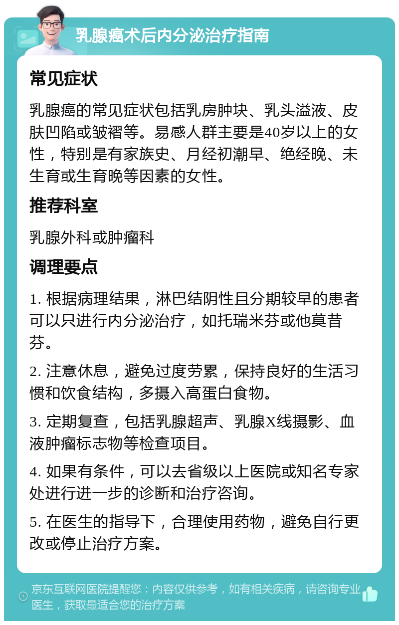 乳腺癌术后内分泌治疗指南 常见症状 乳腺癌的常见症状包括乳房肿块、乳头溢液、皮肤凹陷或皱褶等。易感人群主要是40岁以上的女性，特别是有家族史、月经初潮早、绝经晚、未生育或生育晚等因素的女性。 推荐科室 乳腺外科或肿瘤科 调理要点 1. 根据病理结果，淋巴结阴性且分期较早的患者可以只进行内分泌治疗，如托瑞米芬或他莫昔芬。 2. 注意休息，避免过度劳累，保持良好的生活习惯和饮食结构，多摄入高蛋白食物。 3. 定期复查，包括乳腺超声、乳腺X线摄影、血液肿瘤标志物等检查项目。 4. 如果有条件，可以去省级以上医院或知名专家处进行进一步的诊断和治疗咨询。 5. 在医生的指导下，合理使用药物，避免自行更改或停止治疗方案。