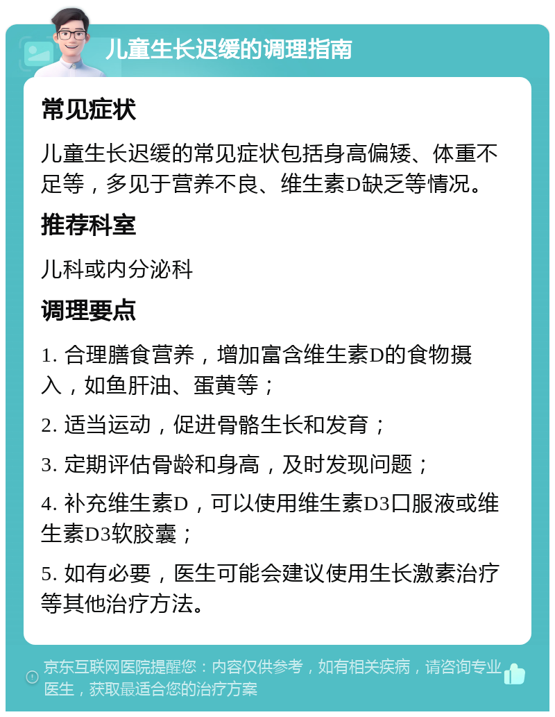 儿童生长迟缓的调理指南 常见症状 儿童生长迟缓的常见症状包括身高偏矮、体重不足等，多见于营养不良、维生素D缺乏等情况。 推荐科室 儿科或内分泌科 调理要点 1. 合理膳食营养，增加富含维生素D的食物摄入，如鱼肝油、蛋黄等； 2. 适当运动，促进骨骼生长和发育； 3. 定期评估骨龄和身高，及时发现问题； 4. 补充维生素D，可以使用维生素D3口服液或维生素D3软胶囊； 5. 如有必要，医生可能会建议使用生长激素治疗等其他治疗方法。