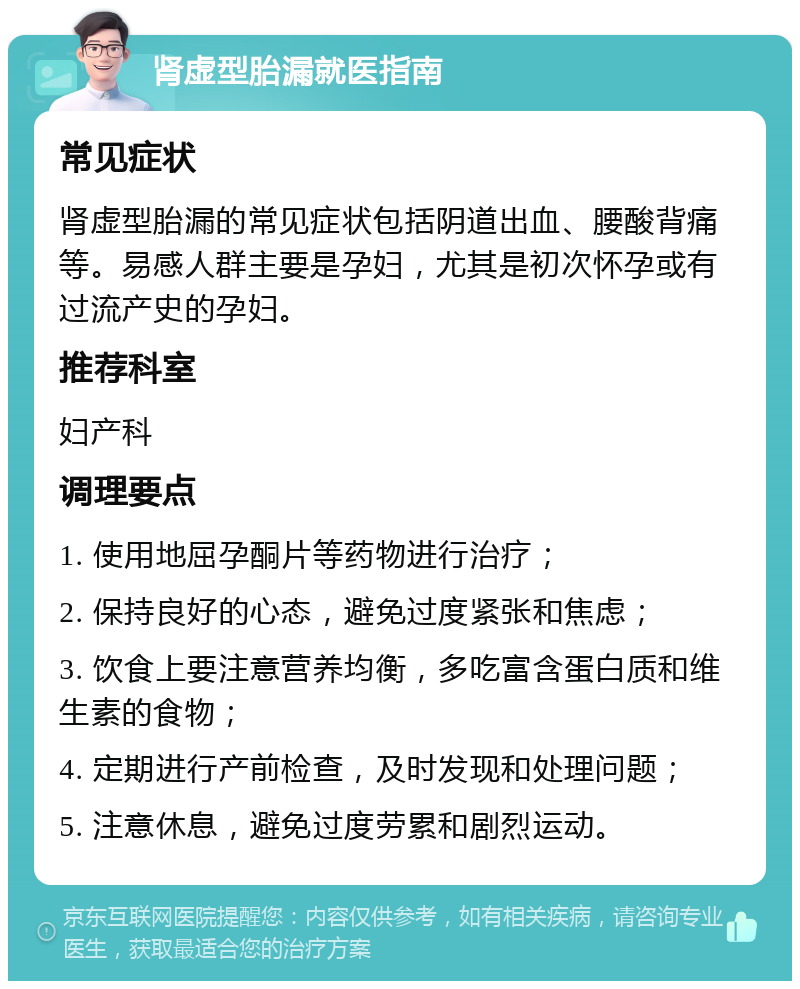 肾虚型胎漏就医指南 常见症状 肾虚型胎漏的常见症状包括阴道出血、腰酸背痛等。易感人群主要是孕妇，尤其是初次怀孕或有过流产史的孕妇。 推荐科室 妇产科 调理要点 1. 使用地屈孕酮片等药物进行治疗； 2. 保持良好的心态，避免过度紧张和焦虑； 3. 饮食上要注意营养均衡，多吃富含蛋白质和维生素的食物； 4. 定期进行产前检查，及时发现和处理问题； 5. 注意休息，避免过度劳累和剧烈运动。