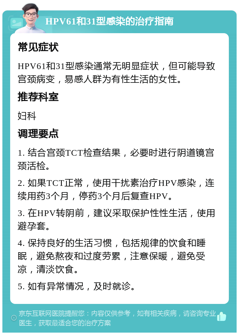 HPV61和31型感染的治疗指南 常见症状 HPV61和31型感染通常无明显症状，但可能导致宫颈病变，易感人群为有性生活的女性。 推荐科室 妇科 调理要点 1. 结合宫颈TCT检查结果，必要时进行阴道镜宫颈活检。 2. 如果TCT正常，使用干扰素治疗HPV感染，连续用药3个月，停药3个月后复查HPV。 3. 在HPV转阴前，建议采取保护性性生活，使用避孕套。 4. 保持良好的生活习惯，包括规律的饮食和睡眠，避免熬夜和过度劳累，注意保暖，避免受凉，清淡饮食。 5. 如有异常情况，及时就诊。