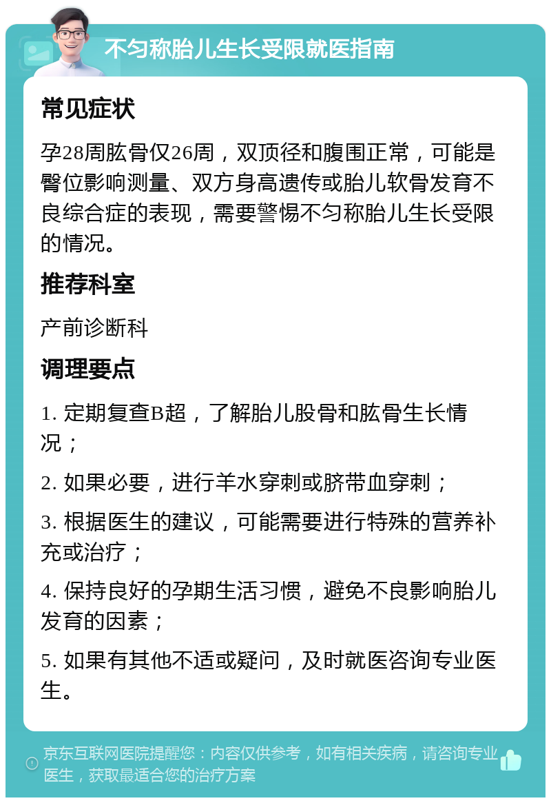 不匀称胎儿生长受限就医指南 常见症状 孕28周肱骨仅26周，双顶径和腹围正常，可能是臀位影响测量、双方身高遗传或胎儿软骨发育不良综合症的表现，需要警惕不匀称胎儿生长受限的情况。 推荐科室 产前诊断科 调理要点 1. 定期复查B超，了解胎儿股骨和肱骨生长情况； 2. 如果必要，进行羊水穿刺或脐带血穿刺； 3. 根据医生的建议，可能需要进行特殊的营养补充或治疗； 4. 保持良好的孕期生活习惯，避免不良影响胎儿发育的因素； 5. 如果有其他不适或疑问，及时就医咨询专业医生。