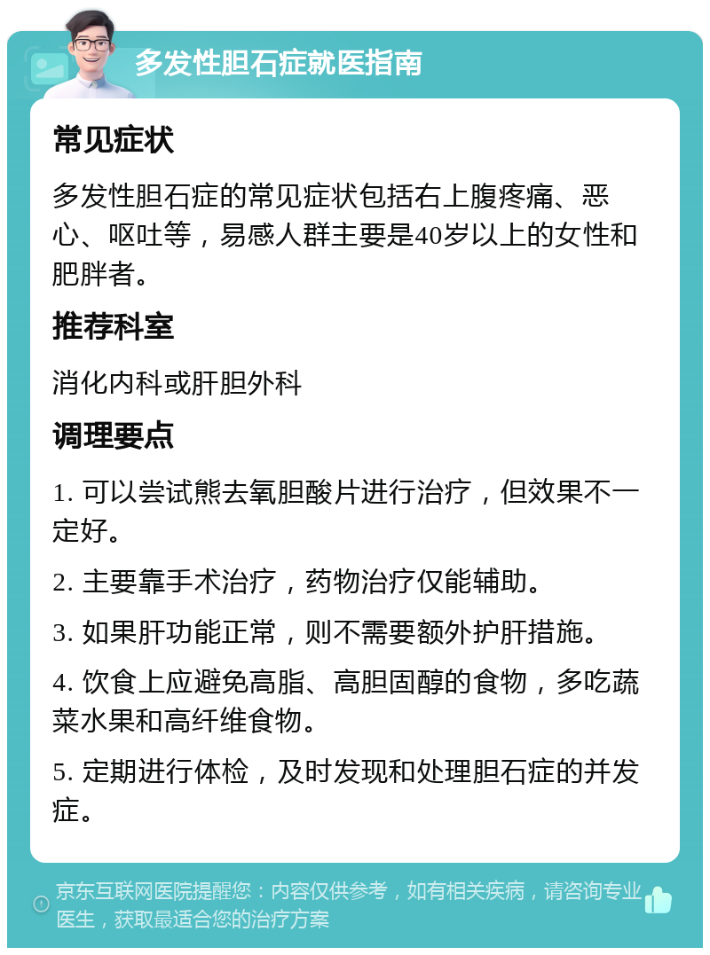 多发性胆石症就医指南 常见症状 多发性胆石症的常见症状包括右上腹疼痛、恶心、呕吐等，易感人群主要是40岁以上的女性和肥胖者。 推荐科室 消化内科或肝胆外科 调理要点 1. 可以尝试熊去氧胆酸片进行治疗，但效果不一定好。 2. 主要靠手术治疗，药物治疗仅能辅助。 3. 如果肝功能正常，则不需要额外护肝措施。 4. 饮食上应避免高脂、高胆固醇的食物，多吃蔬菜水果和高纤维食物。 5. 定期进行体检，及时发现和处理胆石症的并发症。