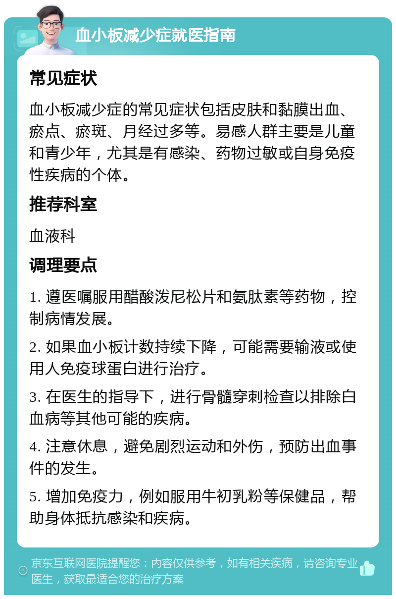 血小板减少症就医指南 常见症状 血小板减少症的常见症状包括皮肤和黏膜出血、瘀点、瘀斑、月经过多等。易感人群主要是儿童和青少年，尤其是有感染、药物过敏或自身免疫性疾病的个体。 推荐科室 血液科 调理要点 1. 遵医嘱服用醋酸泼尼松片和氨肽素等药物，控制病情发展。 2. 如果血小板计数持续下降，可能需要输液或使用人免疫球蛋白进行治疗。 3. 在医生的指导下，进行骨髓穿刺检查以排除白血病等其他可能的疾病。 4. 注意休息，避免剧烈运动和外伤，预防出血事件的发生。 5. 增加免疫力，例如服用牛初乳粉等保健品，帮助身体抵抗感染和疾病。