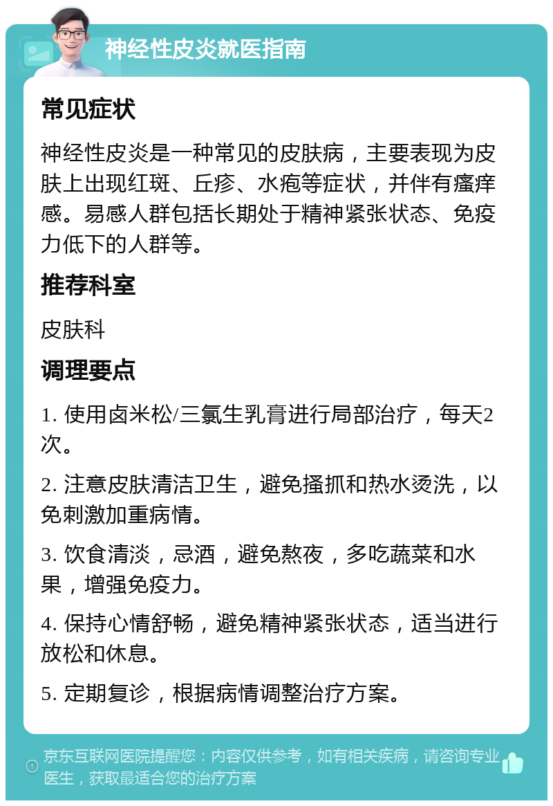 神经性皮炎就医指南 常见症状 神经性皮炎是一种常见的皮肤病，主要表现为皮肤上出现红斑、丘疹、水疱等症状，并伴有瘙痒感。易感人群包括长期处于精神紧张状态、免疫力低下的人群等。 推荐科室 皮肤科 调理要点 1. 使用卤米松/三氯生乳膏进行局部治疗，每天2次。 2. 注意皮肤清洁卫生，避免搔抓和热水烫洗，以免刺激加重病情。 3. 饮食清淡，忌酒，避免熬夜，多吃蔬菜和水果，增强免疫力。 4. 保持心情舒畅，避免精神紧张状态，适当进行放松和休息。 5. 定期复诊，根据病情调整治疗方案。