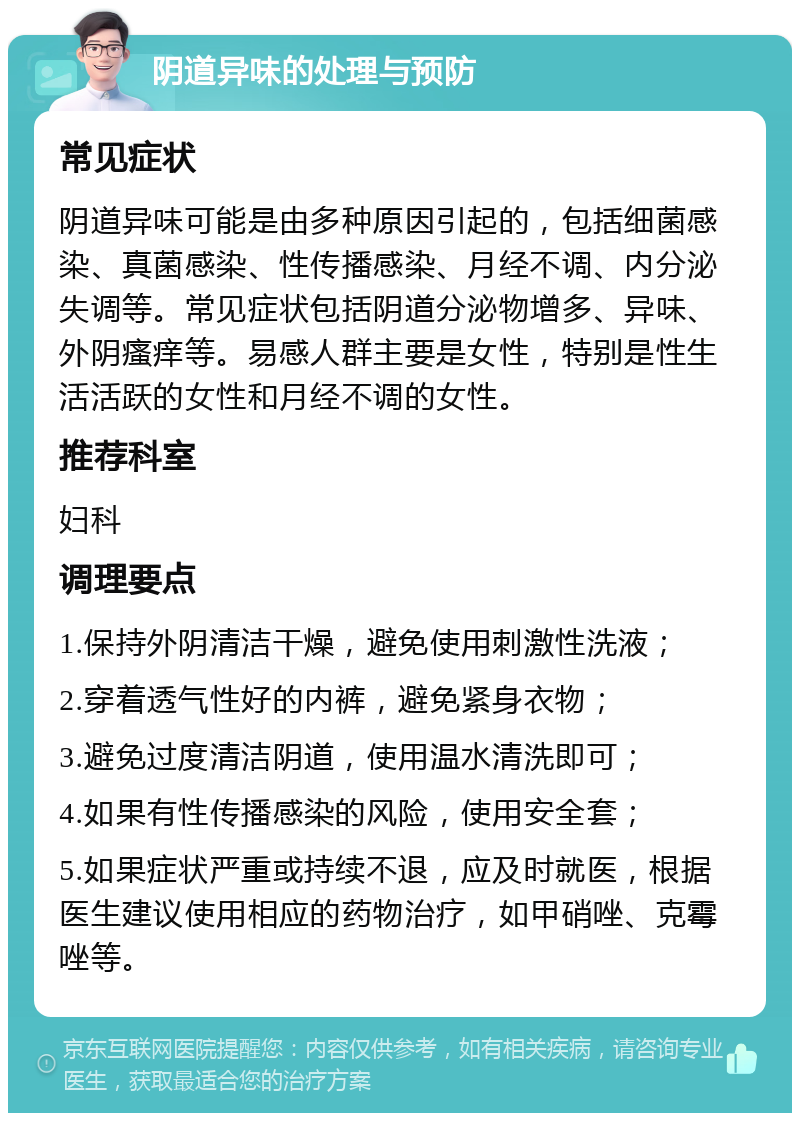 阴道异味的处理与预防 常见症状 阴道异味可能是由多种原因引起的，包括细菌感染、真菌感染、性传播感染、月经不调、内分泌失调等。常见症状包括阴道分泌物增多、异味、外阴瘙痒等。易感人群主要是女性，特别是性生活活跃的女性和月经不调的女性。 推荐科室 妇科 调理要点 1.保持外阴清洁干燥，避免使用刺激性洗液； 2.穿着透气性好的内裤，避免紧身衣物； 3.避免过度清洁阴道，使用温水清洗即可； 4.如果有性传播感染的风险，使用安全套； 5.如果症状严重或持续不退，应及时就医，根据医生建议使用相应的药物治疗，如甲硝唑、克霉唑等。