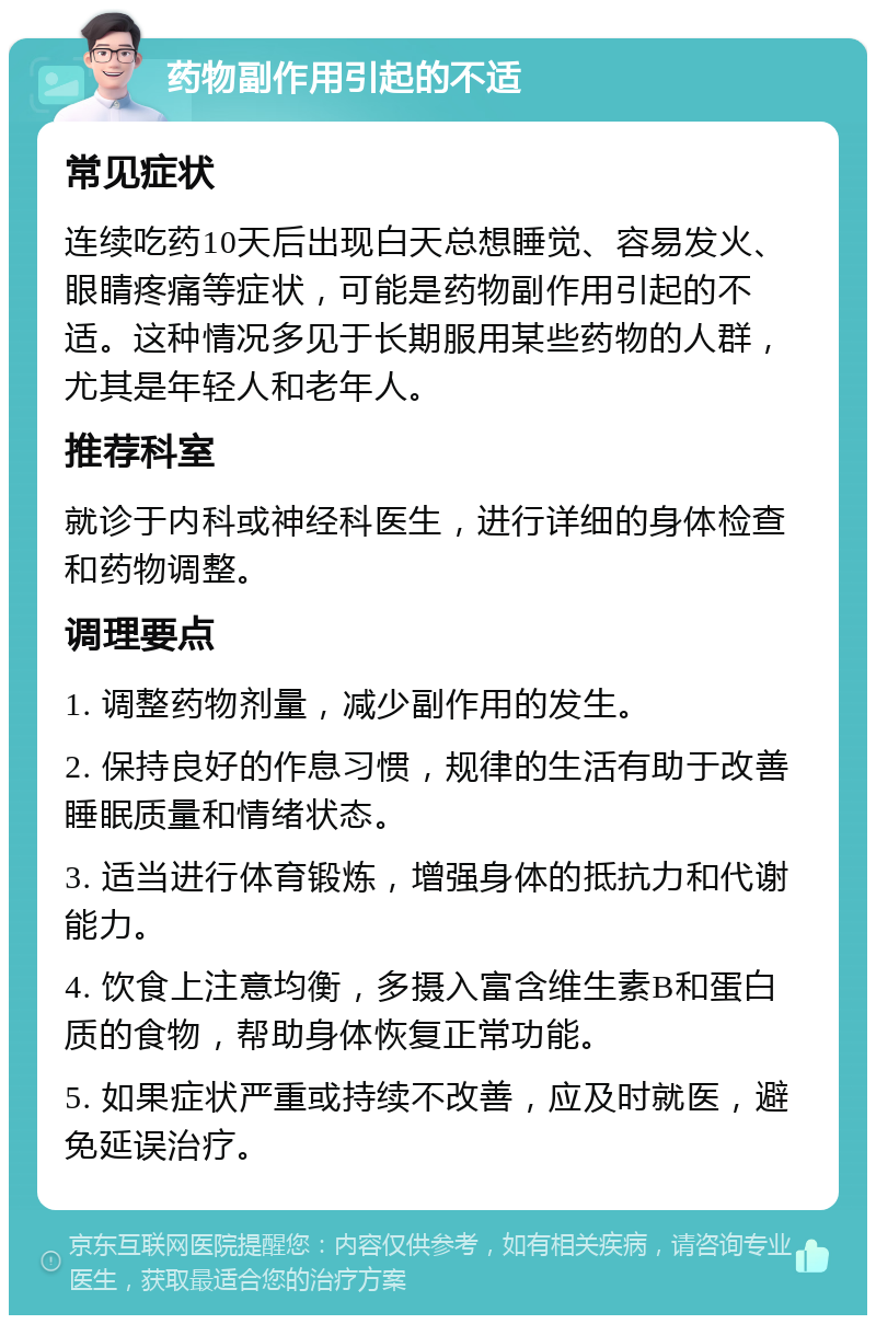 药物副作用引起的不适 常见症状 连续吃药10天后出现白天总想睡觉、容易发火、眼睛疼痛等症状，可能是药物副作用引起的不适。这种情况多见于长期服用某些药物的人群，尤其是年轻人和老年人。 推荐科室 就诊于内科或神经科医生，进行详细的身体检查和药物调整。 调理要点 1. 调整药物剂量，减少副作用的发生。 2. 保持良好的作息习惯，规律的生活有助于改善睡眠质量和情绪状态。 3. 适当进行体育锻炼，增强身体的抵抗力和代谢能力。 4. 饮食上注意均衡，多摄入富含维生素B和蛋白质的食物，帮助身体恢复正常功能。 5. 如果症状严重或持续不改善，应及时就医，避免延误治疗。