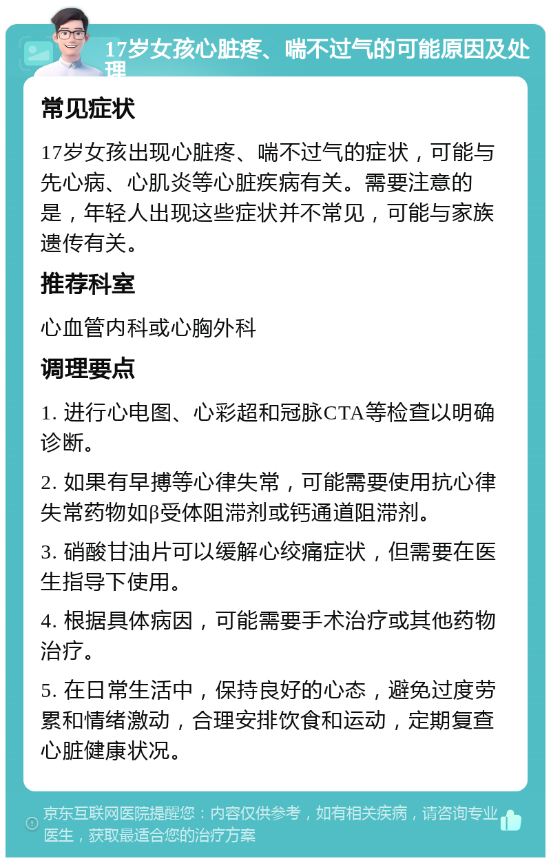 17岁女孩心脏疼、喘不过气的可能原因及处理 常见症状 17岁女孩出现心脏疼、喘不过气的症状，可能与先心病、心肌炎等心脏疾病有关。需要注意的是，年轻人出现这些症状并不常见，可能与家族遗传有关。 推荐科室 心血管内科或心胸外科 调理要点 1. 进行心电图、心彩超和冠脉CTA等检查以明确诊断。 2. 如果有早搏等心律失常，可能需要使用抗心律失常药物如β受体阻滞剂或钙通道阻滞剂。 3. 硝酸甘油片可以缓解心绞痛症状，但需要在医生指导下使用。 4. 根据具体病因，可能需要手术治疗或其他药物治疗。 5. 在日常生活中，保持良好的心态，避免过度劳累和情绪激动，合理安排饮食和运动，定期复查心脏健康状况。