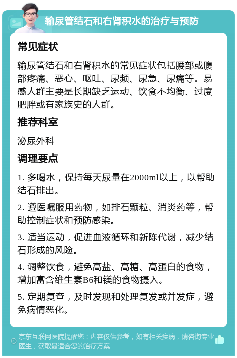 输尿管结石和右肾积水的治疗与预防 常见症状 输尿管结石和右肾积水的常见症状包括腰部或腹部疼痛、恶心、呕吐、尿频、尿急、尿痛等。易感人群主要是长期缺乏运动、饮食不均衡、过度肥胖或有家族史的人群。 推荐科室 泌尿外科 调理要点 1. 多喝水，保持每天尿量在2000ml以上，以帮助结石排出。 2. 遵医嘱服用药物，如排石颗粒、消炎药等，帮助控制症状和预防感染。 3. 适当运动，促进血液循环和新陈代谢，减少结石形成的风险。 4. 调整饮食，避免高盐、高糖、高蛋白的食物，增加富含维生素B6和镁的食物摄入。 5. 定期复查，及时发现和处理复发或并发症，避免病情恶化。