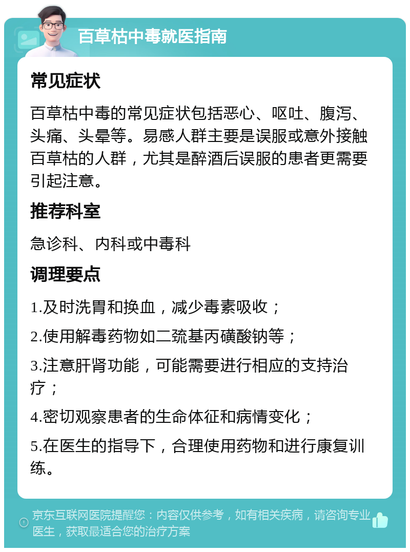 百草枯中毒就医指南 常见症状 百草枯中毒的常见症状包括恶心、呕吐、腹泻、头痛、头晕等。易感人群主要是误服或意外接触百草枯的人群，尤其是醉酒后误服的患者更需要引起注意。 推荐科室 急诊科、内科或中毒科 调理要点 1.及时洗胃和换血，减少毒素吸收； 2.使用解毒药物如二巯基丙磺酸钠等； 3.注意肝肾功能，可能需要进行相应的支持治疗； 4.密切观察患者的生命体征和病情变化； 5.在医生的指导下，合理使用药物和进行康复训练。