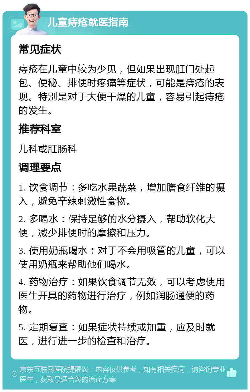 儿童痔疮就医指南 常见症状 痔疮在儿童中较为少见，但如果出现肛门处起包、便秘、排便时疼痛等症状，可能是痔疮的表现。特别是对于大便干燥的儿童，容易引起痔疮的发生。 推荐科室 儿科或肛肠科 调理要点 1. 饮食调节：多吃水果蔬菜，增加膳食纤维的摄入，避免辛辣刺激性食物。 2. 多喝水：保持足够的水分摄入，帮助软化大便，减少排便时的摩擦和压力。 3. 使用奶瓶喝水：对于不会用吸管的儿童，可以使用奶瓶来帮助他们喝水。 4. 药物治疗：如果饮食调节无效，可以考虑使用医生开具的药物进行治疗，例如润肠通便的药物。 5. 定期复查：如果症状持续或加重，应及时就医，进行进一步的检查和治疗。