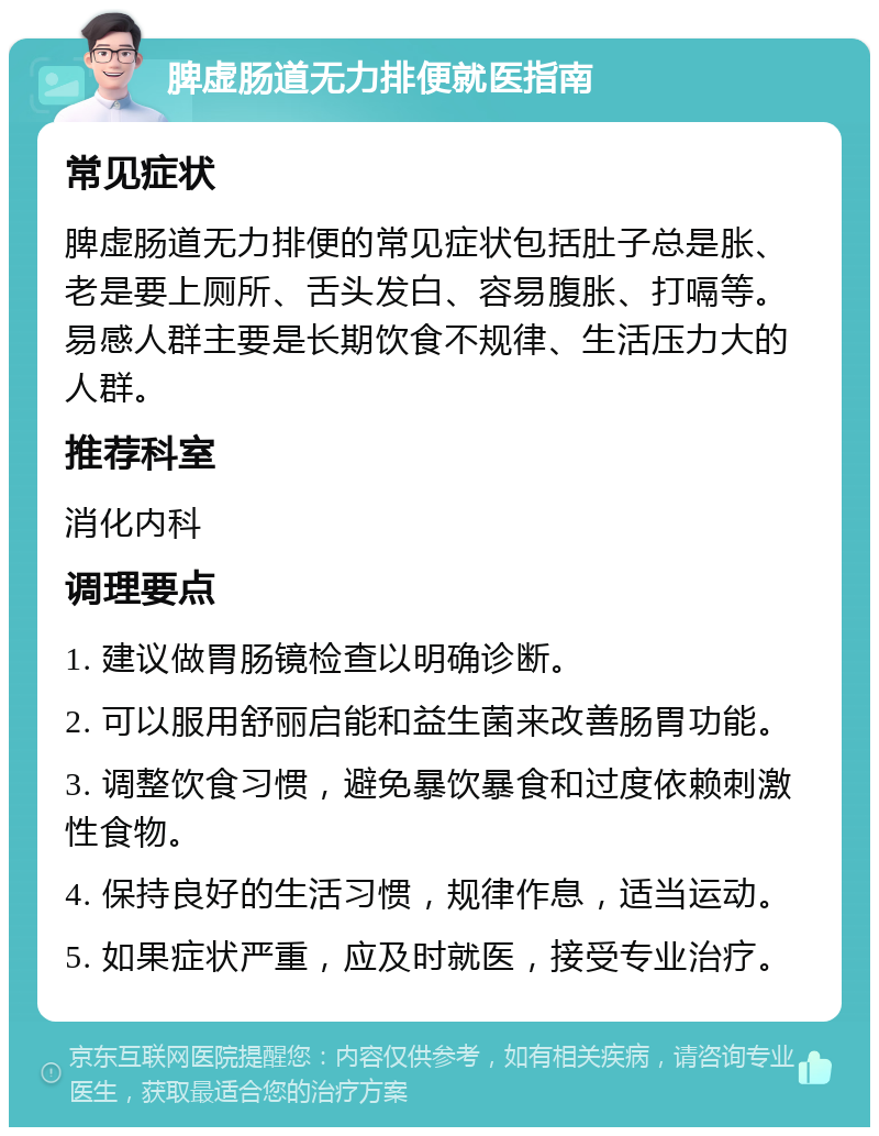 脾虚肠道无力排便就医指南 常见症状 脾虚肠道无力排便的常见症状包括肚子总是胀、老是要上厕所、舌头发白、容易腹胀、打嗝等。易感人群主要是长期饮食不规律、生活压力大的人群。 推荐科室 消化内科 调理要点 1. 建议做胃肠镜检查以明确诊断。 2. 可以服用舒丽启能和益生菌来改善肠胃功能。 3. 调整饮食习惯，避免暴饮暴食和过度依赖刺激性食物。 4. 保持良好的生活习惯，规律作息，适当运动。 5. 如果症状严重，应及时就医，接受专业治疗。