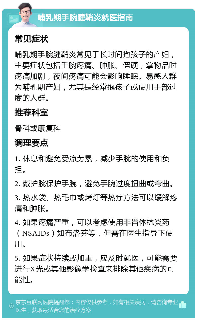 哺乳期手腕腱鞘炎就医指南 常见症状 哺乳期手腕腱鞘炎常见于长时间抱孩子的产妇，主要症状包括手腕疼痛、肿胀、僵硬，拿物品时疼痛加剧，夜间疼痛可能会影响睡眠。易感人群为哺乳期产妇，尤其是经常抱孩子或使用手部过度的人群。 推荐科室 骨科或康复科 调理要点 1. 休息和避免受凉劳累，减少手腕的使用和负担。 2. 戴护腕保护手腕，避免手腕过度扭曲或弯曲。 3. 热水袋、热毛巾或烤灯等热疗方法可以缓解疼痛和肿胀。 4. 如果疼痛严重，可以考虑使用非甾体抗炎药（NSAIDs）如布洛芬等，但需在医生指导下使用。 5. 如果症状持续或加重，应及时就医，可能需要进行X光或其他影像学检查来排除其他疾病的可能性。