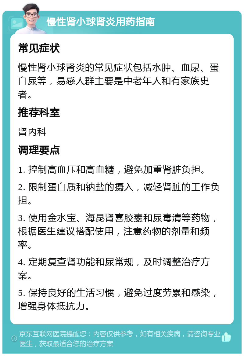慢性肾小球肾炎用药指南 常见症状 慢性肾小球肾炎的常见症状包括水肿、血尿、蛋白尿等，易感人群主要是中老年人和有家族史者。 推荐科室 肾内科 调理要点 1. 控制高血压和高血糖，避免加重肾脏负担。 2. 限制蛋白质和钠盐的摄入，减轻肾脏的工作负担。 3. 使用金水宝、海昆肾喜胶囊和尿毒清等药物，根据医生建议搭配使用，注意药物的剂量和频率。 4. 定期复查肾功能和尿常规，及时调整治疗方案。 5. 保持良好的生活习惯，避免过度劳累和感染，增强身体抵抗力。