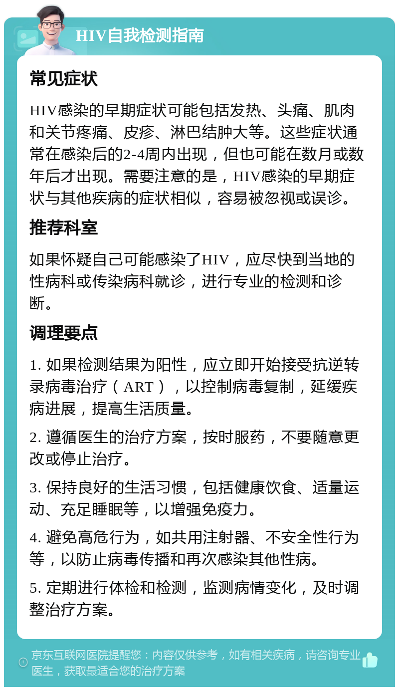 HIV自我检测指南 常见症状 HIV感染的早期症状可能包括发热、头痛、肌肉和关节疼痛、皮疹、淋巴结肿大等。这些症状通常在感染后的2-4周内出现，但也可能在数月或数年后才出现。需要注意的是，HIV感染的早期症状与其他疾病的症状相似，容易被忽视或误诊。 推荐科室 如果怀疑自己可能感染了HIV，应尽快到当地的性病科或传染病科就诊，进行专业的检测和诊断。 调理要点 1. 如果检测结果为阳性，应立即开始接受抗逆转录病毒治疗（ART），以控制病毒复制，延缓疾病进展，提高生活质量。 2. 遵循医生的治疗方案，按时服药，不要随意更改或停止治疗。 3. 保持良好的生活习惯，包括健康饮食、适量运动、充足睡眠等，以增强免疫力。 4. 避免高危行为，如共用注射器、不安全性行为等，以防止病毒传播和再次感染其他性病。 5. 定期进行体检和检测，监测病情变化，及时调整治疗方案。