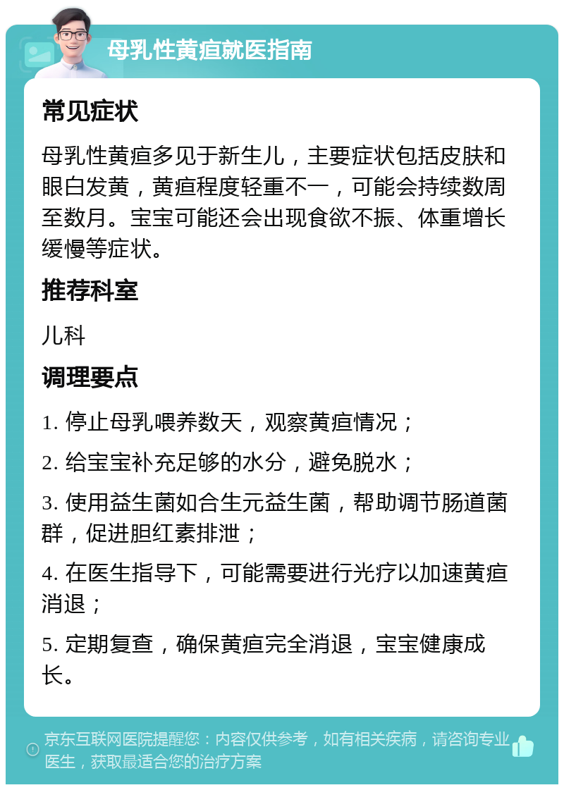 母乳性黄疸就医指南 常见症状 母乳性黄疸多见于新生儿，主要症状包括皮肤和眼白发黄，黄疸程度轻重不一，可能会持续数周至数月。宝宝可能还会出现食欲不振、体重增长缓慢等症状。 推荐科室 儿科 调理要点 1. 停止母乳喂养数天，观察黄疸情况； 2. 给宝宝补充足够的水分，避免脱水； 3. 使用益生菌如合生元益生菌，帮助调节肠道菌群，促进胆红素排泄； 4. 在医生指导下，可能需要进行光疗以加速黄疸消退； 5. 定期复查，确保黄疸完全消退，宝宝健康成长。