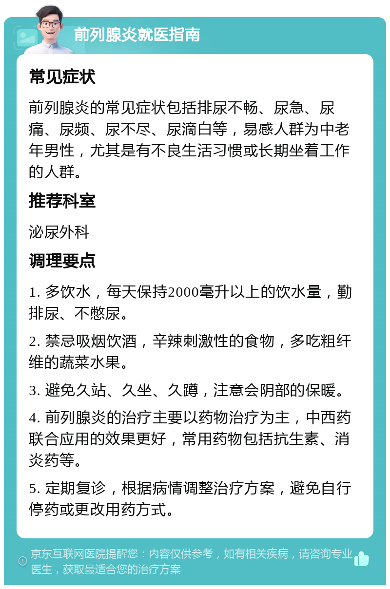 前列腺炎就医指南 常见症状 前列腺炎的常见症状包括排尿不畅、尿急、尿痛、尿频、尿不尽、尿滴白等，易感人群为中老年男性，尤其是有不良生活习惯或长期坐着工作的人群。 推荐科室 泌尿外科 调理要点 1. 多饮水，每天保持2000毫升以上的饮水量，勤排尿、不憋尿。 2. 禁忌吸烟饮酒，辛辣刺激性的食物，多吃粗纤维的蔬菜水果。 3. 避免久站、久坐、久蹲，注意会阴部的保暖。 4. 前列腺炎的治疗主要以药物治疗为主，中西药联合应用的效果更好，常用药物包括抗生素、消炎药等。 5. 定期复诊，根据病情调整治疗方案，避免自行停药或更改用药方式。