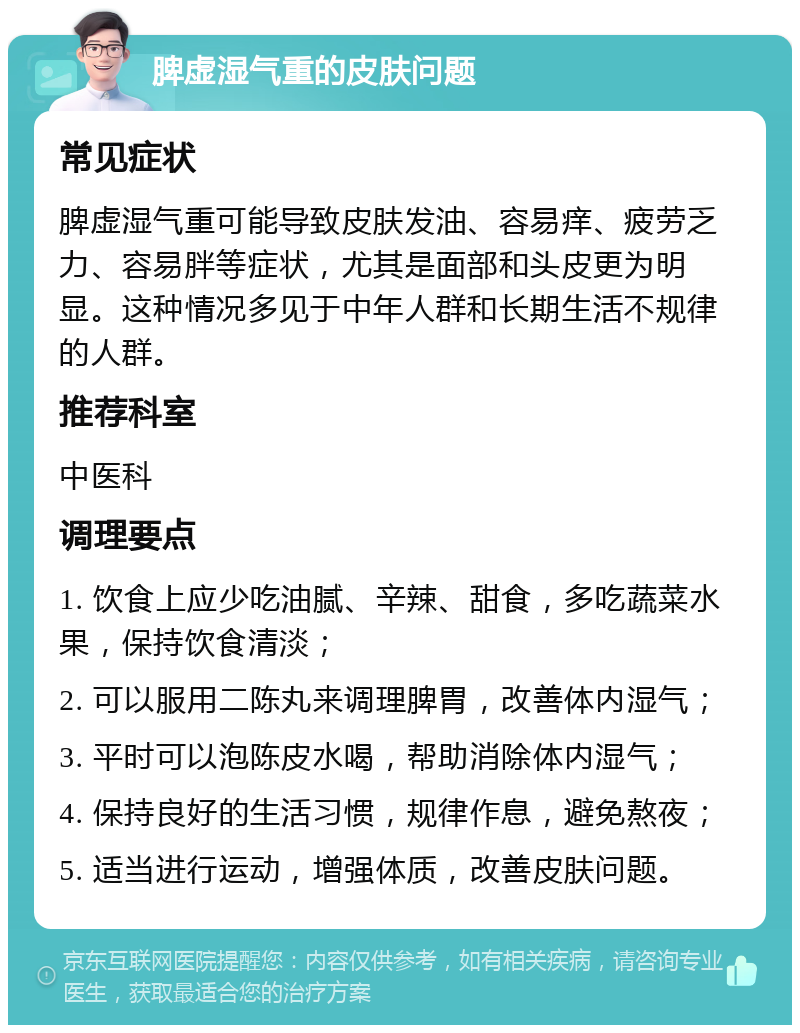 脾虚湿气重的皮肤问题 常见症状 脾虚湿气重可能导致皮肤发油、容易痒、疲劳乏力、容易胖等症状，尤其是面部和头皮更为明显。这种情况多见于中年人群和长期生活不规律的人群。 推荐科室 中医科 调理要点 1. 饮食上应少吃油腻、辛辣、甜食，多吃蔬菜水果，保持饮食清淡； 2. 可以服用二陈丸来调理脾胃，改善体内湿气； 3. 平时可以泡陈皮水喝，帮助消除体内湿气； 4. 保持良好的生活习惯，规律作息，避免熬夜； 5. 适当进行运动，增强体质，改善皮肤问题。