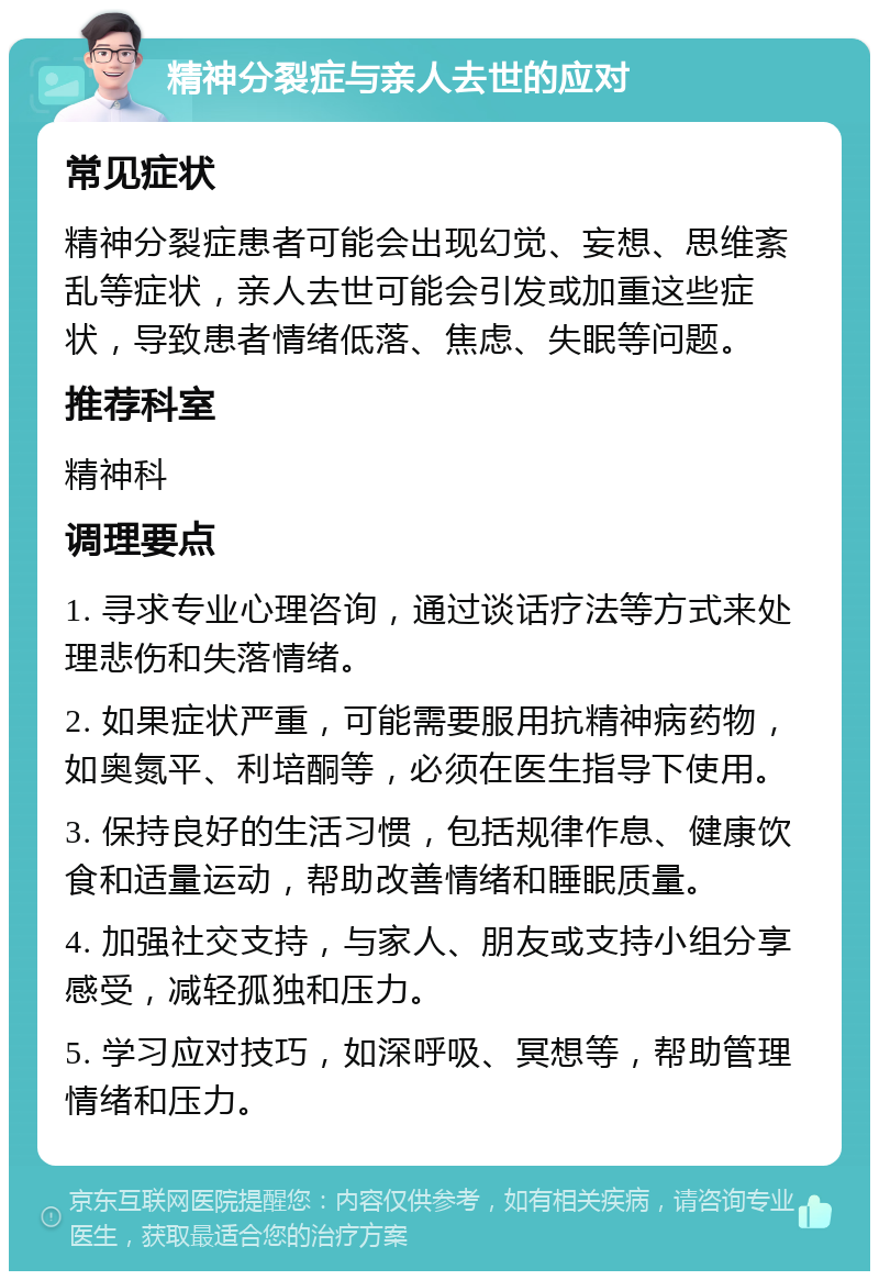 精神分裂症与亲人去世的应对 常见症状 精神分裂症患者可能会出现幻觉、妄想、思维紊乱等症状，亲人去世可能会引发或加重这些症状，导致患者情绪低落、焦虑、失眠等问题。 推荐科室 精神科 调理要点 1. 寻求专业心理咨询，通过谈话疗法等方式来处理悲伤和失落情绪。 2. 如果症状严重，可能需要服用抗精神病药物，如奥氮平、利培酮等，必须在医生指导下使用。 3. 保持良好的生活习惯，包括规律作息、健康饮食和适量运动，帮助改善情绪和睡眠质量。 4. 加强社交支持，与家人、朋友或支持小组分享感受，减轻孤独和压力。 5. 学习应对技巧，如深呼吸、冥想等，帮助管理情绪和压力。