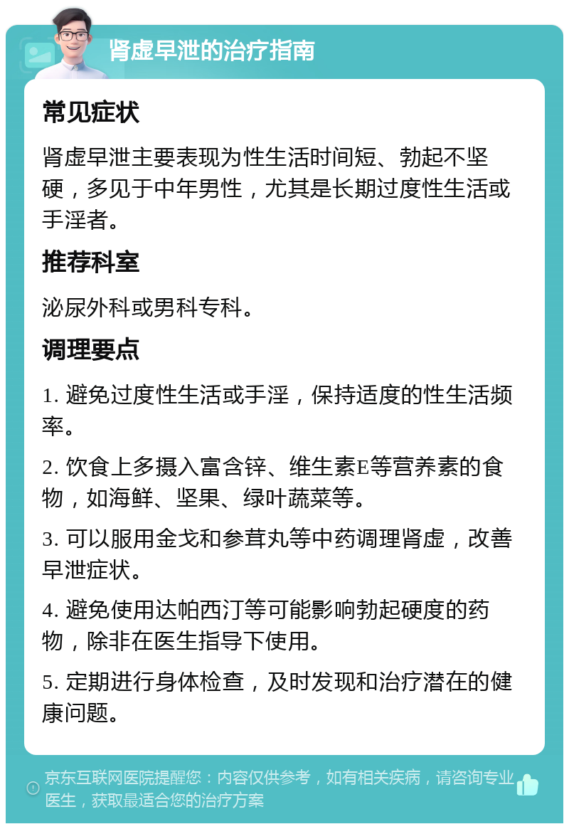 肾虚早泄的治疗指南 常见症状 肾虚早泄主要表现为性生活时间短、勃起不坚硬，多见于中年男性，尤其是长期过度性生活或手淫者。 推荐科室 泌尿外科或男科专科。 调理要点 1. 避免过度性生活或手淫，保持适度的性生活频率。 2. 饮食上多摄入富含锌、维生素E等营养素的食物，如海鲜、坚果、绿叶蔬菜等。 3. 可以服用金戈和参茸丸等中药调理肾虚，改善早泄症状。 4. 避免使用达帕西汀等可能影响勃起硬度的药物，除非在医生指导下使用。 5. 定期进行身体检查，及时发现和治疗潜在的健康问题。