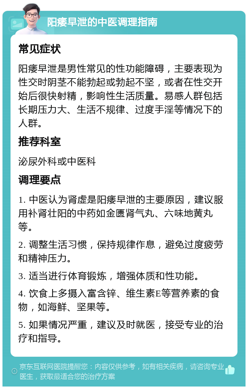 阳痿早泄的中医调理指南 常见症状 阳痿早泄是男性常见的性功能障碍，主要表现为性交时阴茎不能勃起或勃起不坚，或者在性交开始后很快射精，影响性生活质量。易感人群包括长期压力大、生活不规律、过度手淫等情况下的人群。 推荐科室 泌尿外科或中医科 调理要点 1. 中医认为肾虚是阳痿早泄的主要原因，建议服用补肾壮阳的中药如金匮肾气丸、六味地黄丸等。 2. 调整生活习惯，保持规律作息，避免过度疲劳和精神压力。 3. 适当进行体育锻炼，增强体质和性功能。 4. 饮食上多摄入富含锌、维生素E等营养素的食物，如海鲜、坚果等。 5. 如果情况严重，建议及时就医，接受专业的治疗和指导。