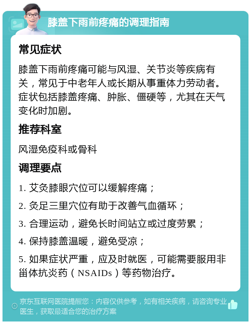 膝盖下雨前疼痛的调理指南 常见症状 膝盖下雨前疼痛可能与风湿、关节炎等疾病有关，常见于中老年人或长期从事重体力劳动者。症状包括膝盖疼痛、肿胀、僵硬等，尤其在天气变化时加剧。 推荐科室 风湿免疫科或骨科 调理要点 1. 艾灸膝眼穴位可以缓解疼痛； 2. 灸足三里穴位有助于改善气血循环； 3. 合理运动，避免长时间站立或过度劳累； 4. 保持膝盖温暖，避免受凉； 5. 如果症状严重，应及时就医，可能需要服用非甾体抗炎药（NSAIDs）等药物治疗。