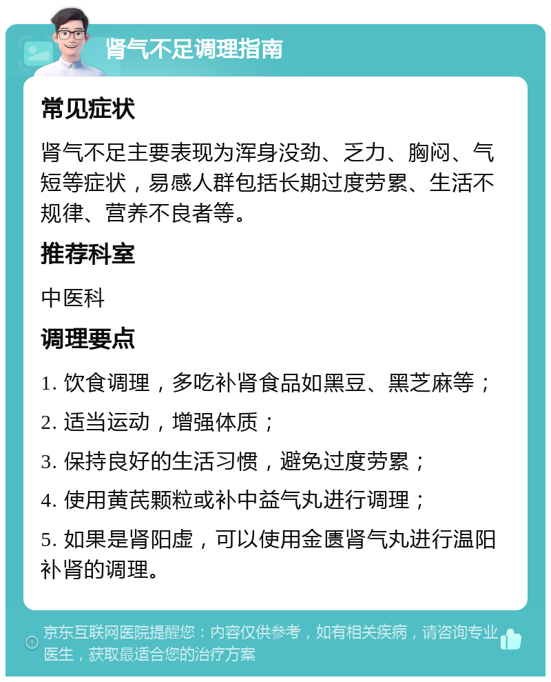 肾气不足调理指南 常见症状 肾气不足主要表现为浑身没劲、乏力、胸闷、气短等症状，易感人群包括长期过度劳累、生活不规律、营养不良者等。 推荐科室 中医科 调理要点 1. 饮食调理，多吃补肾食品如黑豆、黑芝麻等； 2. 适当运动，增强体质； 3. 保持良好的生活习惯，避免过度劳累； 4. 使用黄芪颗粒或补中益气丸进行调理； 5. 如果是肾阳虚，可以使用金匮肾气丸进行温阳补肾的调理。