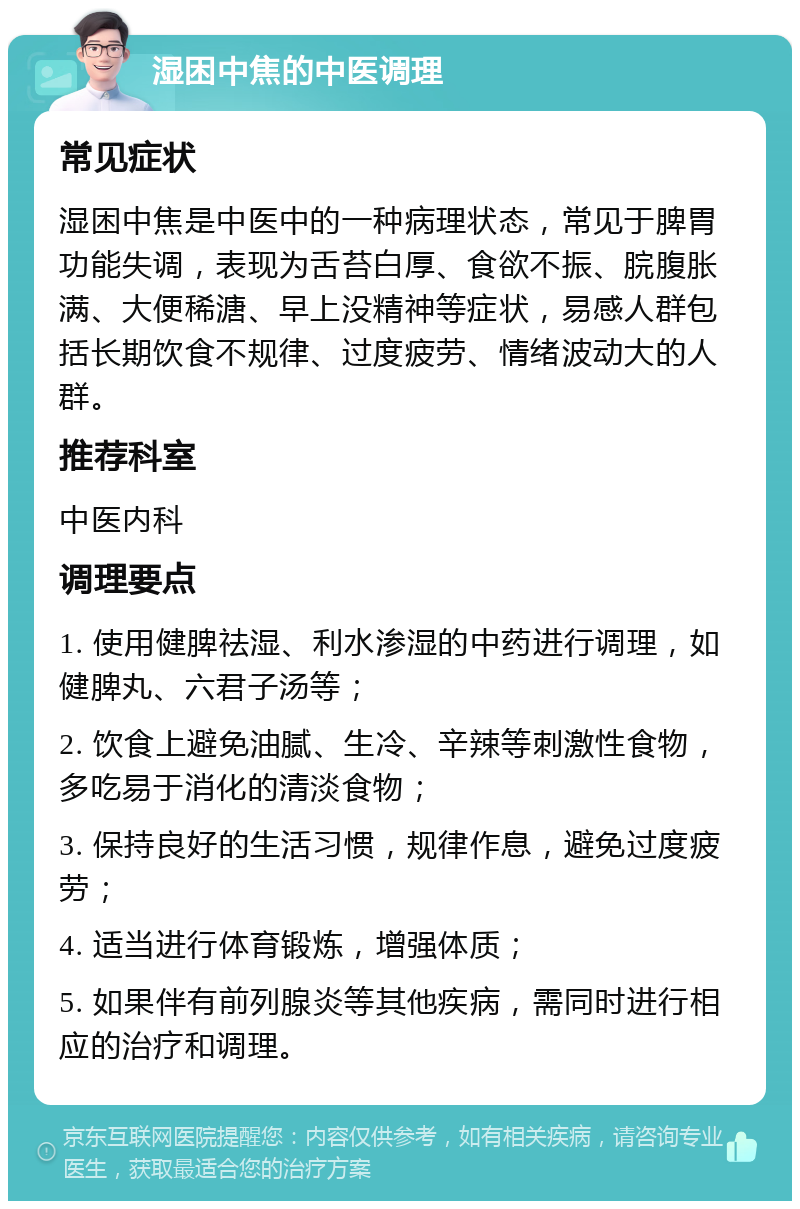 湿困中焦的中医调理 常见症状 湿困中焦是中医中的一种病理状态，常见于脾胃功能失调，表现为舌苔白厚、食欲不振、脘腹胀满、大便稀溏、早上没精神等症状，易感人群包括长期饮食不规律、过度疲劳、情绪波动大的人群。 推荐科室 中医内科 调理要点 1. 使用健脾祛湿、利水渗湿的中药进行调理，如健脾丸、六君子汤等； 2. 饮食上避免油腻、生冷、辛辣等刺激性食物，多吃易于消化的清淡食物； 3. 保持良好的生活习惯，规律作息，避免过度疲劳； 4. 适当进行体育锻炼，增强体质； 5. 如果伴有前列腺炎等其他疾病，需同时进行相应的治疗和调理。