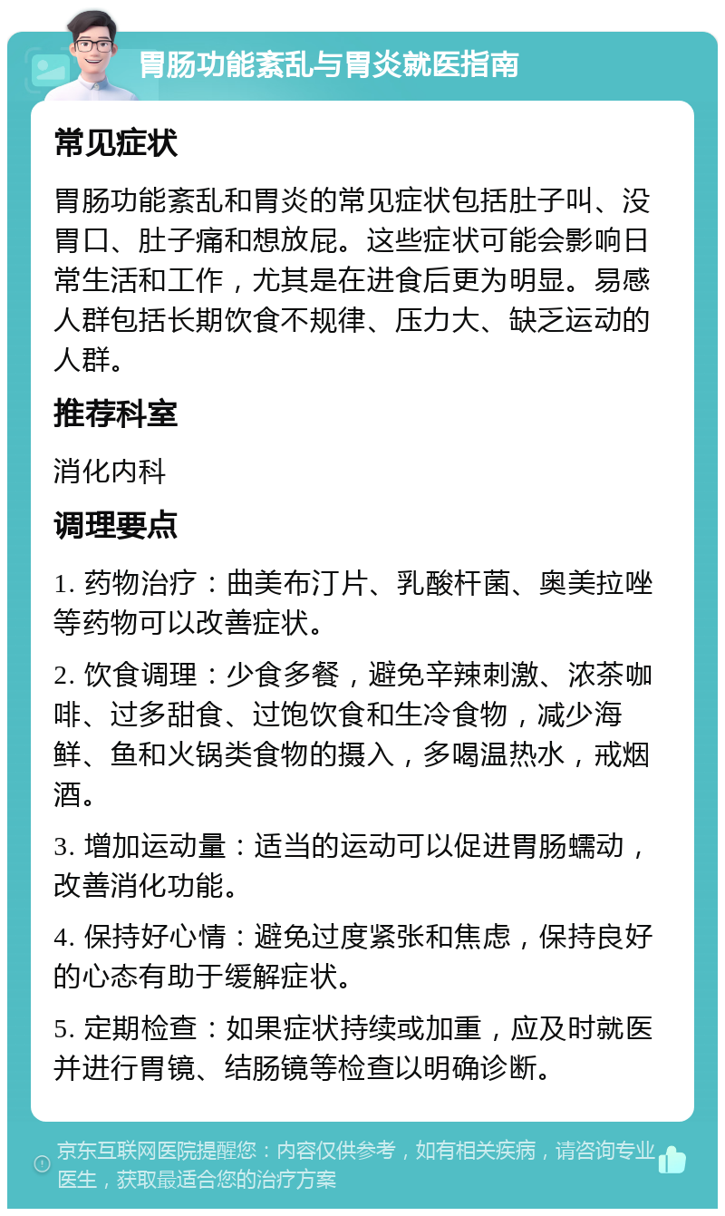 胃肠功能紊乱与胃炎就医指南 常见症状 胃肠功能紊乱和胃炎的常见症状包括肚子叫、没胃口、肚子痛和想放屁。这些症状可能会影响日常生活和工作，尤其是在进食后更为明显。易感人群包括长期饮食不规律、压力大、缺乏运动的人群。 推荐科室 消化内科 调理要点 1. 药物治疗：曲美布汀片、乳酸杆菌、奥美拉唑等药物可以改善症状。 2. 饮食调理：少食多餐，避免辛辣刺激、浓茶咖啡、过多甜食、过饱饮食和生冷食物，减少海鲜、鱼和火锅类食物的摄入，多喝温热水，戒烟酒。 3. 增加运动量：适当的运动可以促进胃肠蠕动，改善消化功能。 4. 保持好心情：避免过度紧张和焦虑，保持良好的心态有助于缓解症状。 5. 定期检查：如果症状持续或加重，应及时就医并进行胃镜、结肠镜等检查以明确诊断。