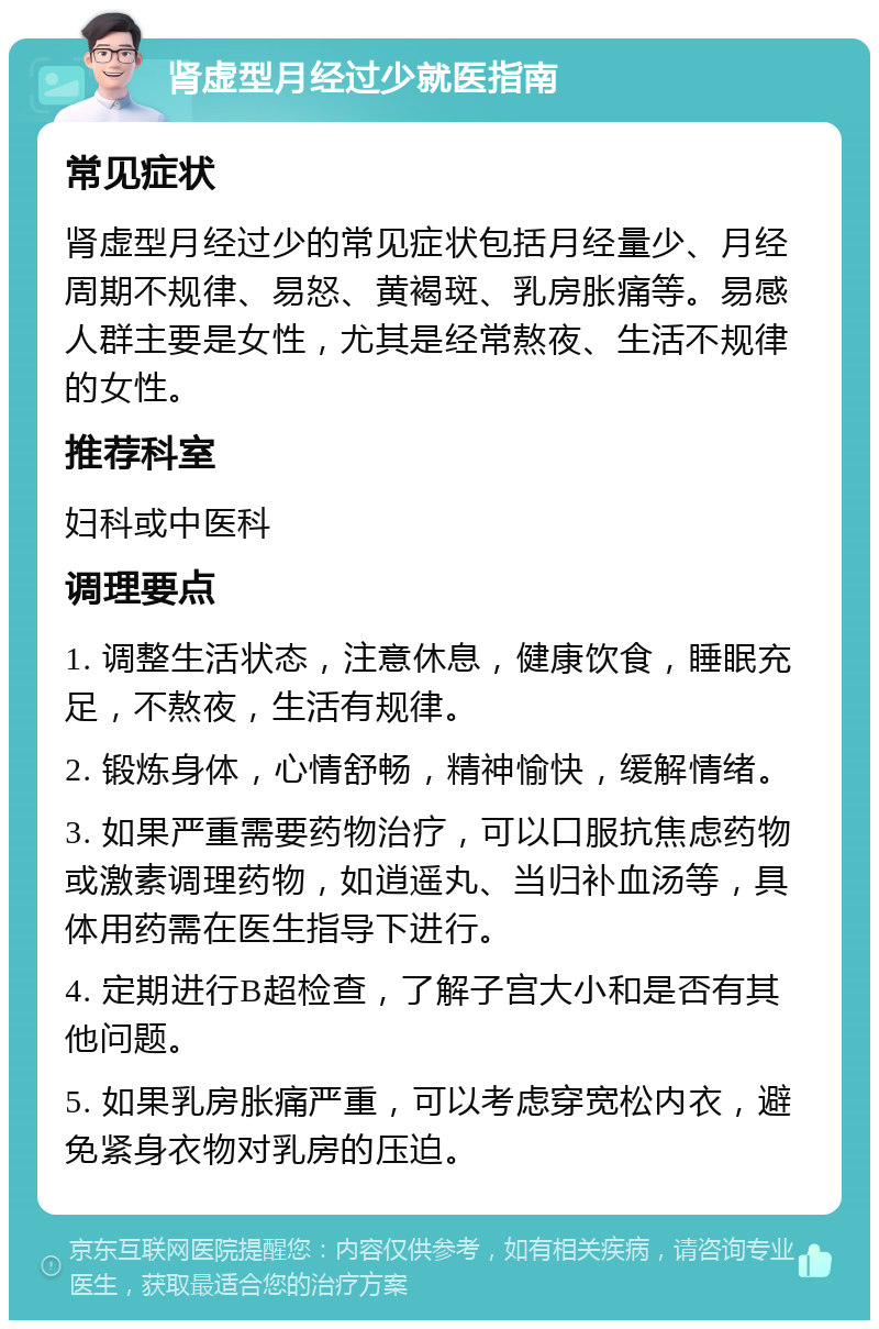 肾虚型月经过少就医指南 常见症状 肾虚型月经过少的常见症状包括月经量少、月经周期不规律、易怒、黄褐斑、乳房胀痛等。易感人群主要是女性，尤其是经常熬夜、生活不规律的女性。 推荐科室 妇科或中医科 调理要点 1. 调整生活状态，注意休息，健康饮食，睡眠充足，不熬夜，生活有规律。 2. 锻炼身体，心情舒畅，精神愉快，缓解情绪。 3. 如果严重需要药物治疗，可以口服抗焦虑药物或激素调理药物，如逍遥丸、当归补血汤等，具体用药需在医生指导下进行。 4. 定期进行B超检查，了解子宫大小和是否有其他问题。 5. 如果乳房胀痛严重，可以考虑穿宽松内衣，避免紧身衣物对乳房的压迫。