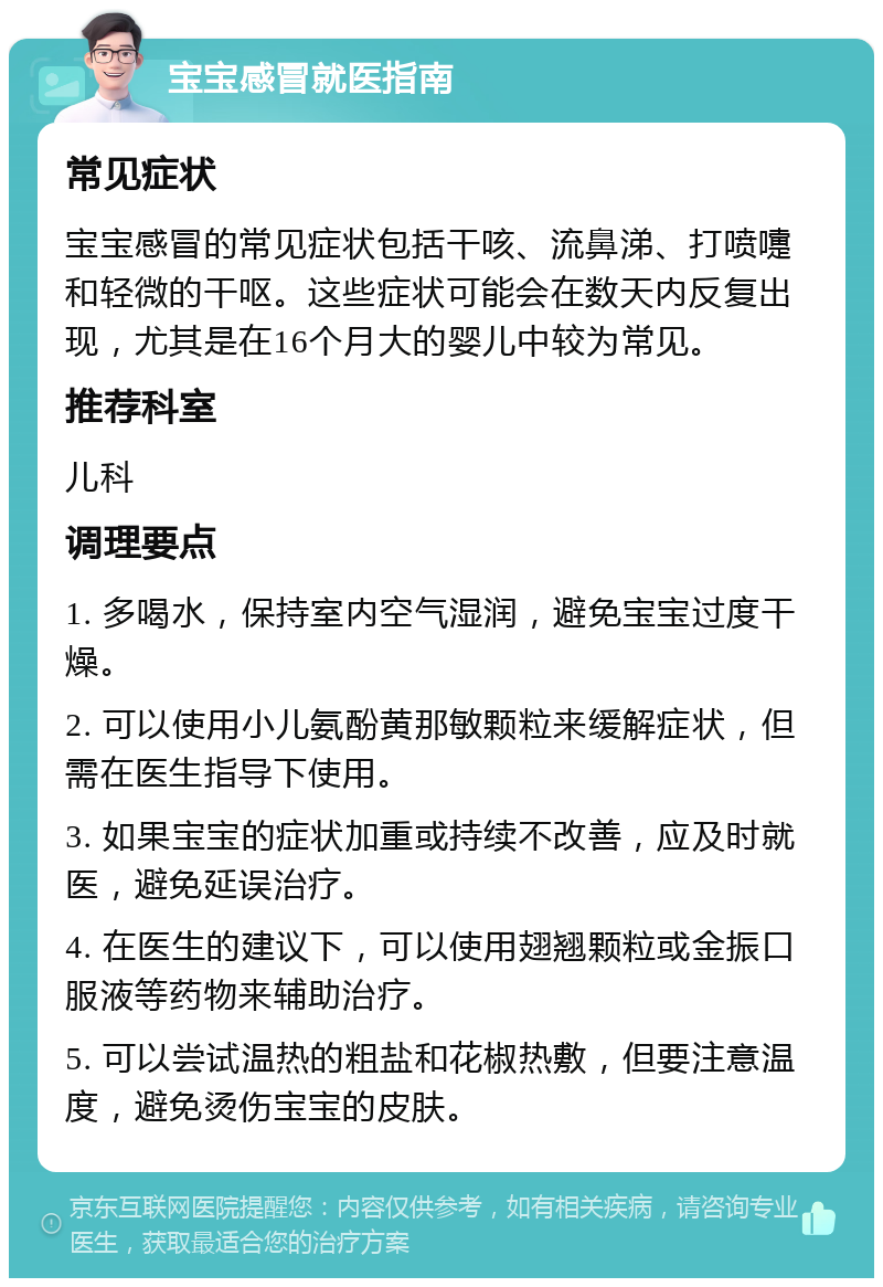 宝宝感冒就医指南 常见症状 宝宝感冒的常见症状包括干咳、流鼻涕、打喷嚏和轻微的干呕。这些症状可能会在数天内反复出现，尤其是在16个月大的婴儿中较为常见。 推荐科室 儿科 调理要点 1. 多喝水，保持室内空气湿润，避免宝宝过度干燥。 2. 可以使用小儿氨酚黄那敏颗粒来缓解症状，但需在医生指导下使用。 3. 如果宝宝的症状加重或持续不改善，应及时就医，避免延误治疗。 4. 在医生的建议下，可以使用翅翘颗粒或金振口服液等药物来辅助治疗。 5. 可以尝试温热的粗盐和花椒热敷，但要注意温度，避免烫伤宝宝的皮肤。