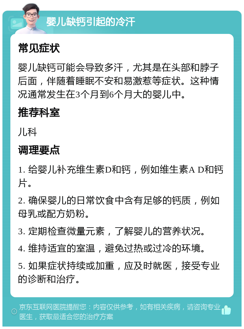 婴儿缺钙引起的冷汗 常见症状 婴儿缺钙可能会导致多汗，尤其是在头部和脖子后面，伴随着睡眠不安和易激惹等症状。这种情况通常发生在3个月到6个月大的婴儿中。 推荐科室 儿科 调理要点 1. 给婴儿补充维生素D和钙，例如维生素A D和钙片。 2. 确保婴儿的日常饮食中含有足够的钙质，例如母乳或配方奶粉。 3. 定期检查微量元素，了解婴儿的营养状况。 4. 维持适宜的室温，避免过热或过冷的环境。 5. 如果症状持续或加重，应及时就医，接受专业的诊断和治疗。