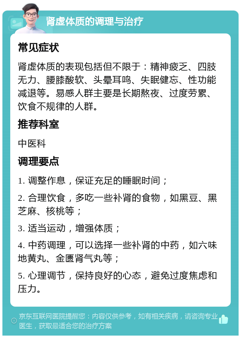 肾虚体质的调理与治疗 常见症状 肾虚体质的表现包括但不限于：精神疲乏、四肢无力、腰膝酸软、头晕耳鸣、失眠健忘、性功能减退等。易感人群主要是长期熬夜、过度劳累、饮食不规律的人群。 推荐科室 中医科 调理要点 1. 调整作息，保证充足的睡眠时间； 2. 合理饮食，多吃一些补肾的食物，如黑豆、黑芝麻、核桃等； 3. 适当运动，增强体质； 4. 中药调理，可以选择一些补肾的中药，如六味地黄丸、金匮肾气丸等； 5. 心理调节，保持良好的心态，避免过度焦虑和压力。