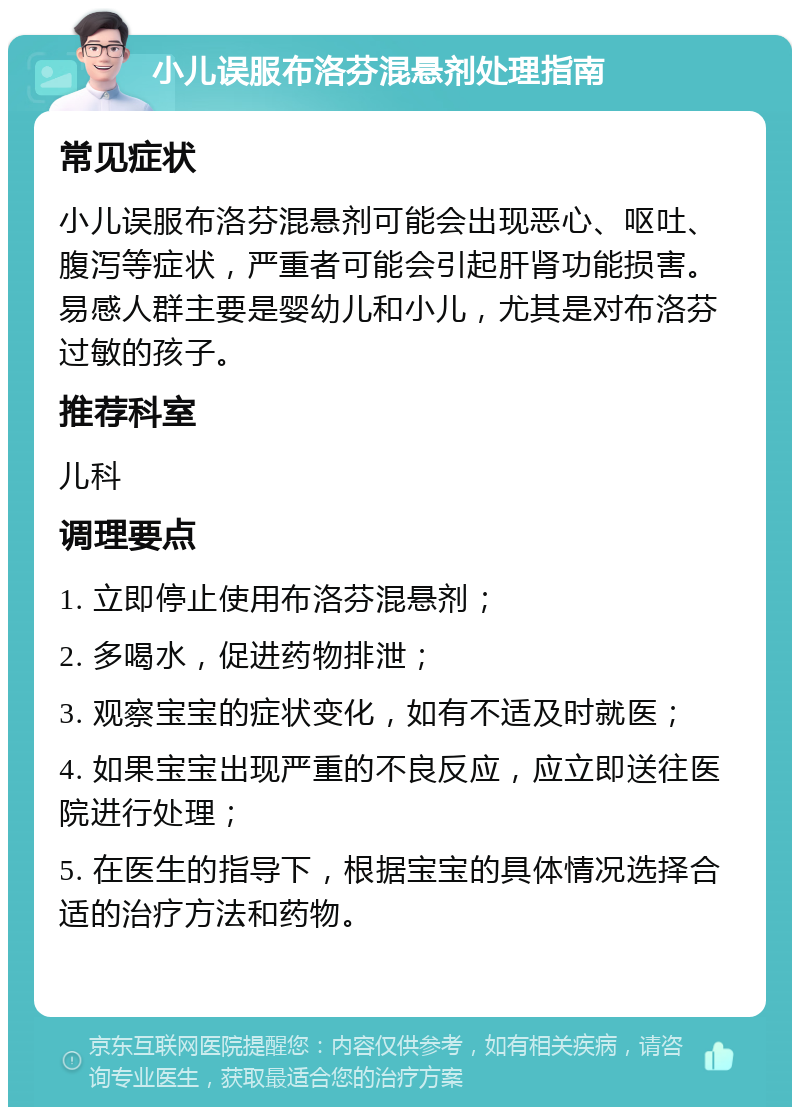 小儿误服布洛芬混悬剂处理指南 常见症状 小儿误服布洛芬混悬剂可能会出现恶心、呕吐、腹泻等症状，严重者可能会引起肝肾功能损害。易感人群主要是婴幼儿和小儿，尤其是对布洛芬过敏的孩子。 推荐科室 儿科 调理要点 1. 立即停止使用布洛芬混悬剂； 2. 多喝水，促进药物排泄； 3. 观察宝宝的症状变化，如有不适及时就医； 4. 如果宝宝出现严重的不良反应，应立即送往医院进行处理； 5. 在医生的指导下，根据宝宝的具体情况选择合适的治疗方法和药物。