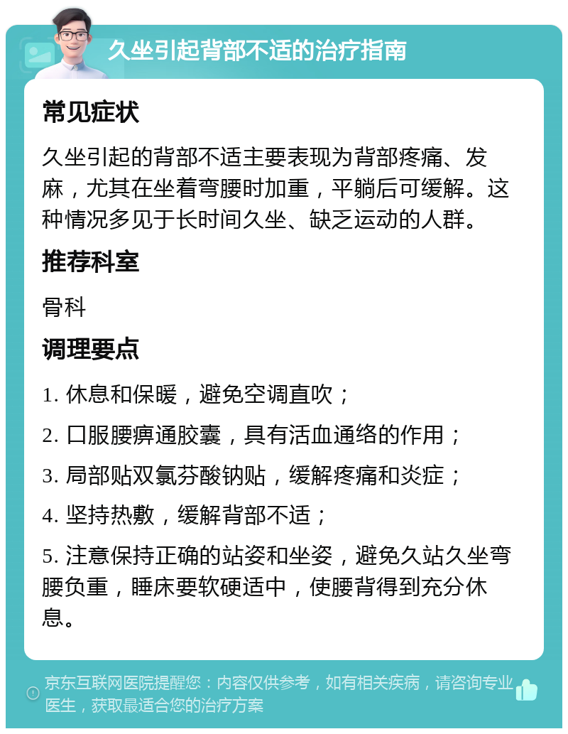 久坐引起背部不适的治疗指南 常见症状 久坐引起的背部不适主要表现为背部疼痛、发麻，尤其在坐着弯腰时加重，平躺后可缓解。这种情况多见于长时间久坐、缺乏运动的人群。 推荐科室 骨科 调理要点 1. 休息和保暖，避免空调直吹； 2. 口服腰痹通胶囊，具有活血通络的作用； 3. 局部贴双氯芬酸钠贴，缓解疼痛和炎症； 4. 坚持热敷，缓解背部不适； 5. 注意保持正确的站姿和坐姿，避免久站久坐弯腰负重，睡床要软硬适中，使腰背得到充分休息。