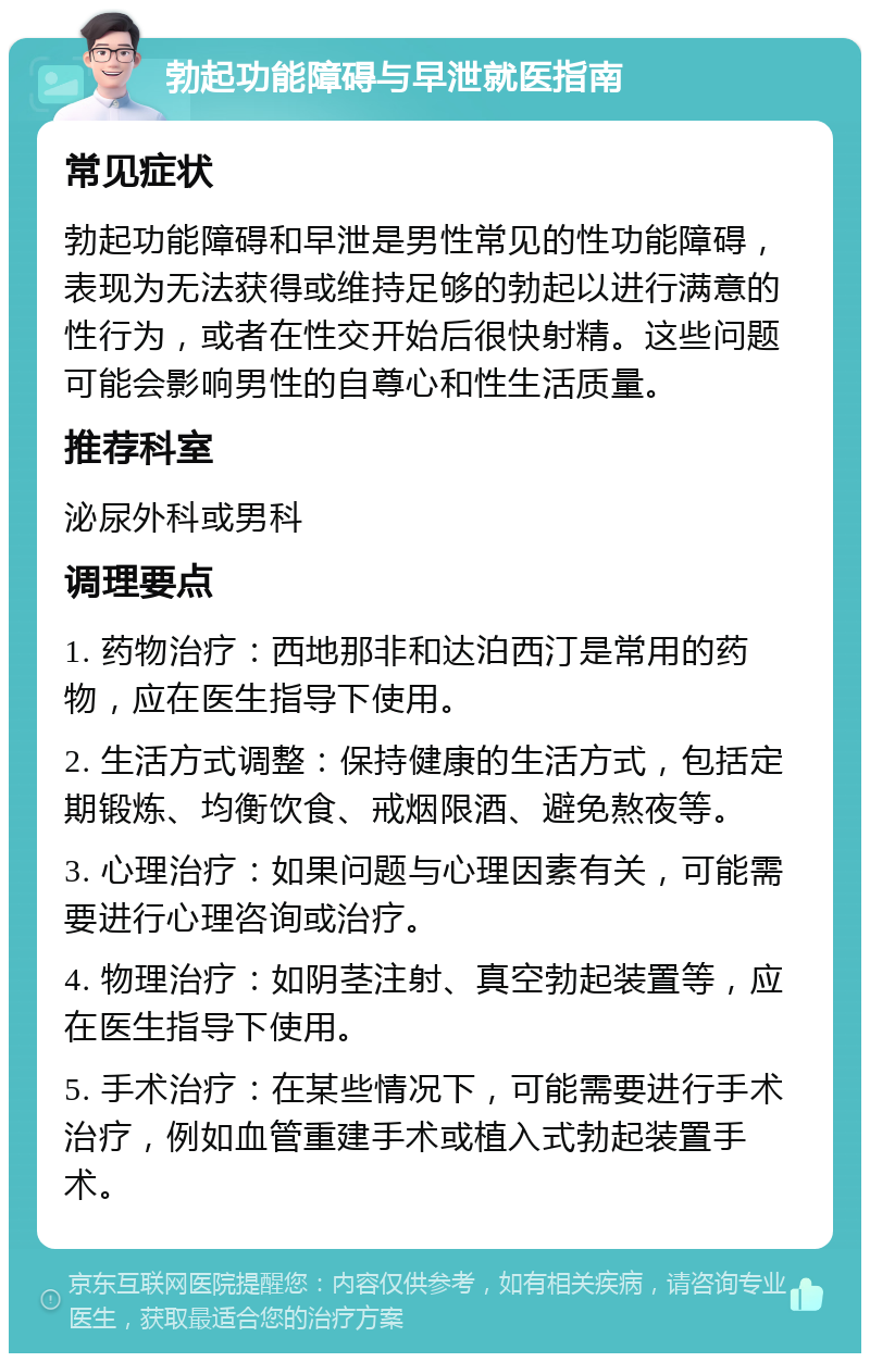 勃起功能障碍与早泄就医指南 常见症状 勃起功能障碍和早泄是男性常见的性功能障碍，表现为无法获得或维持足够的勃起以进行满意的性行为，或者在性交开始后很快射精。这些问题可能会影响男性的自尊心和性生活质量。 推荐科室 泌尿外科或男科 调理要点 1. 药物治疗：西地那非和达泊西汀是常用的药物，应在医生指导下使用。 2. 生活方式调整：保持健康的生活方式，包括定期锻炼、均衡饮食、戒烟限酒、避免熬夜等。 3. 心理治疗：如果问题与心理因素有关，可能需要进行心理咨询或治疗。 4. 物理治疗：如阴茎注射、真空勃起装置等，应在医生指导下使用。 5. 手术治疗：在某些情况下，可能需要进行手术治疗，例如血管重建手术或植入式勃起装置手术。