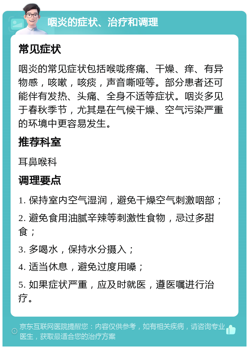 咽炎的症状、治疗和调理 常见症状 咽炎的常见症状包括喉咙疼痛、干燥、痒、有异物感，咳嗽，咳痰，声音嘶哑等。部分患者还可能伴有发热、头痛、全身不适等症状。咽炎多见于春秋季节，尤其是在气候干燥、空气污染严重的环境中更容易发生。 推荐科室 耳鼻喉科 调理要点 1. 保持室内空气湿润，避免干燥空气刺激咽部； 2. 避免食用油腻辛辣等刺激性食物，忌过多甜食； 3. 多喝水，保持水分摄入； 4. 适当休息，避免过度用嗓； 5. 如果症状严重，应及时就医，遵医嘱进行治疗。