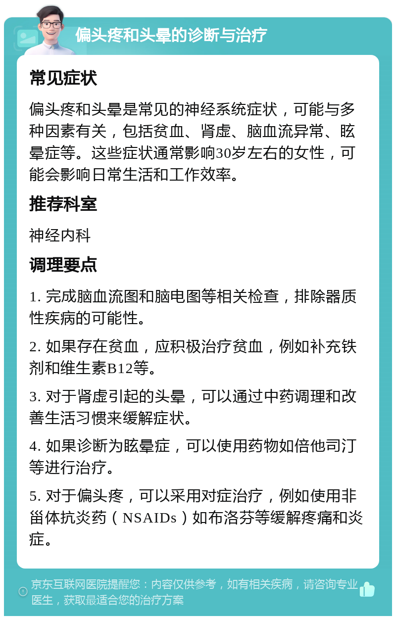 偏头疼和头晕的诊断与治疗 常见症状 偏头疼和头晕是常见的神经系统症状，可能与多种因素有关，包括贫血、肾虚、脑血流异常、眩晕症等。这些症状通常影响30岁左右的女性，可能会影响日常生活和工作效率。 推荐科室 神经内科 调理要点 1. 完成脑血流图和脑电图等相关检查，排除器质性疾病的可能性。 2. 如果存在贫血，应积极治疗贫血，例如补充铁剂和维生素B12等。 3. 对于肾虚引起的头晕，可以通过中药调理和改善生活习惯来缓解症状。 4. 如果诊断为眩晕症，可以使用药物如倍他司汀等进行治疗。 5. 对于偏头疼，可以采用对症治疗，例如使用非甾体抗炎药（NSAIDs）如布洛芬等缓解疼痛和炎症。