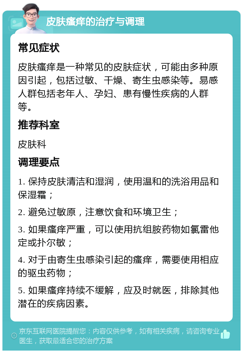 皮肤瘙痒的治疗与调理 常见症状 皮肤瘙痒是一种常见的皮肤症状，可能由多种原因引起，包括过敏、干燥、寄生虫感染等。易感人群包括老年人、孕妇、患有慢性疾病的人群等。 推荐科室 皮肤科 调理要点 1. 保持皮肤清洁和湿润，使用温和的洗浴用品和保湿霜； 2. 避免过敏原，注意饮食和环境卫生； 3. 如果瘙痒严重，可以使用抗组胺药物如氯雷他定或扑尔敏； 4. 对于由寄生虫感染引起的瘙痒，需要使用相应的驱虫药物； 5. 如果瘙痒持续不缓解，应及时就医，排除其他潜在的疾病因素。