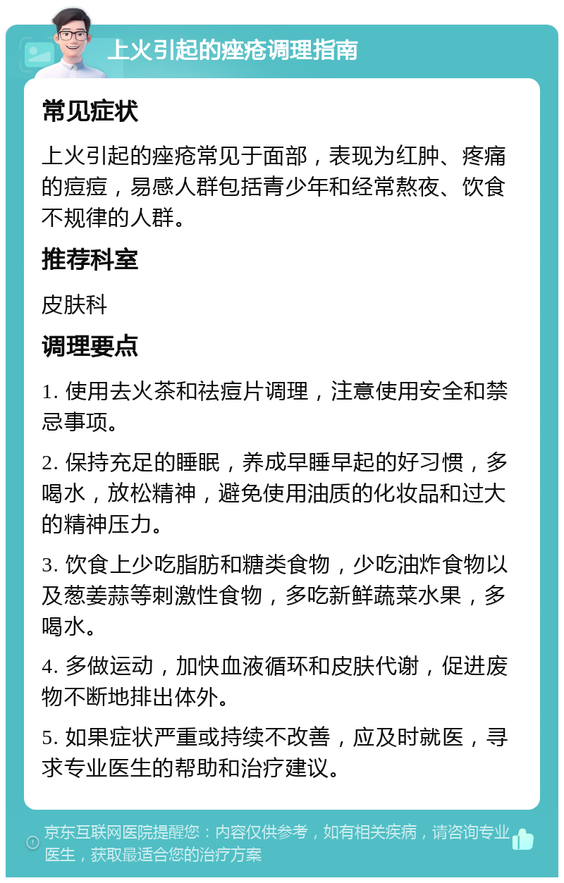 上火引起的痤疮调理指南 常见症状 上火引起的痤疮常见于面部，表现为红肿、疼痛的痘痘，易感人群包括青少年和经常熬夜、饮食不规律的人群。 推荐科室 皮肤科 调理要点 1. 使用去火茶和祛痘片调理，注意使用安全和禁忌事项。 2. 保持充足的睡眠，养成早睡早起的好习惯，多喝水，放松精神，避免使用油质的化妆品和过大的精神压力。 3. 饮食上少吃脂肪和糖类食物，少吃油炸食物以及葱姜蒜等刺激性食物，多吃新鲜蔬菜水果，多喝水。 4. 多做运动，加快血液循环和皮肤代谢，促进废物不断地排出体外。 5. 如果症状严重或持续不改善，应及时就医，寻求专业医生的帮助和治疗建议。