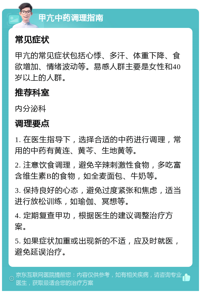 甲亢中药调理指南 常见症状 甲亢的常见症状包括心悸、多汗、体重下降、食欲增加、情绪波动等。易感人群主要是女性和40岁以上的人群。 推荐科室 内分泌科 调理要点 1. 在医生指导下，选择合适的中药进行调理，常用的中药有黄连、黄芩、生地黄等。 2. 注意饮食调理，避免辛辣刺激性食物，多吃富含维生素B的食物，如全麦面包、牛奶等。 3. 保持良好的心态，避免过度紧张和焦虑，适当进行放松训练，如瑜伽、冥想等。 4. 定期复查甲功，根据医生的建议调整治疗方案。 5. 如果症状加重或出现新的不适，应及时就医，避免延误治疗。